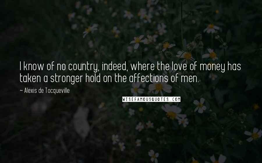 Alexis De Tocqueville quotes: I know of no country, indeed, where the love of money has taken a stronger hold on the affections of men.