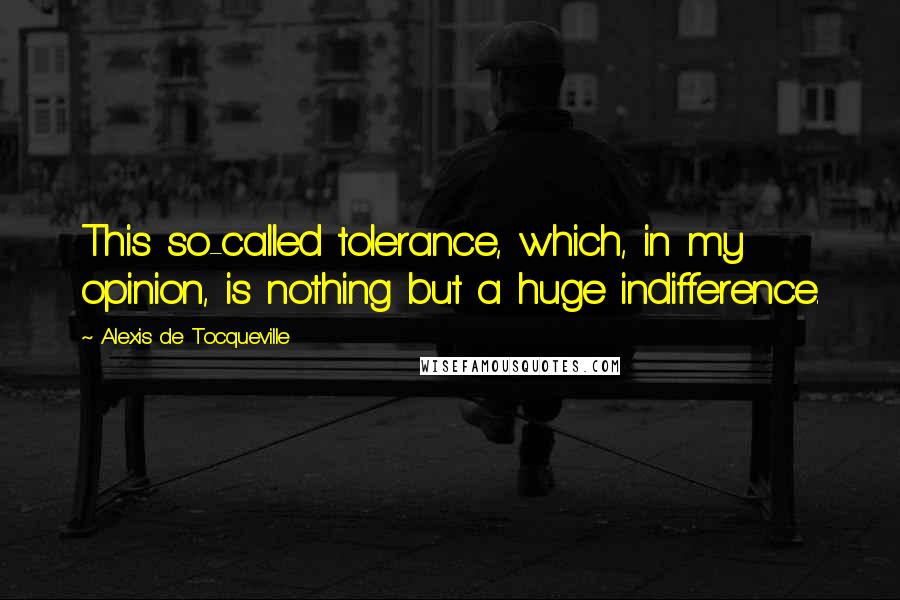 Alexis De Tocqueville quotes: This so-called tolerance, which, in my opinion, is nothing but a huge indifference.