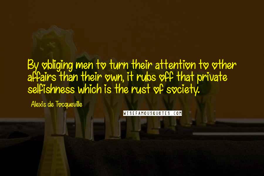 Alexis De Tocqueville quotes: By obliging men to turn their attention to other affairs than their own, it rubs off that private selfishness which is the rust of society.