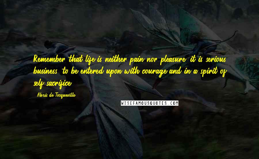 Alexis De Tocqueville quotes: Remember that life is neither pain nor pleasure; it is serious business, to be entered upon with courage and in a spirit of self-sacrifice.