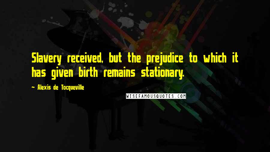 Alexis De Tocqueville quotes: Slavery received, but the prejudice to which it has given birth remains stationary.