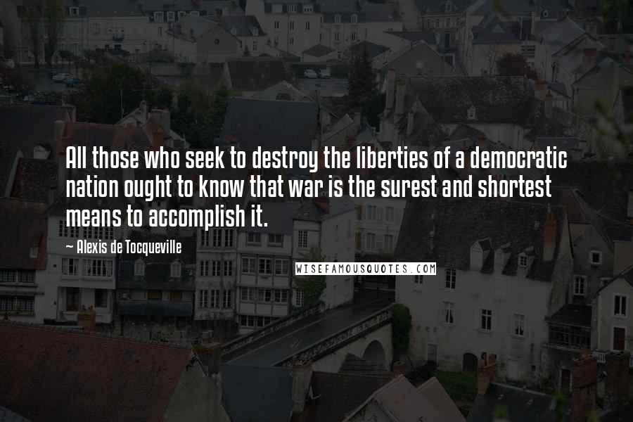 Alexis De Tocqueville quotes: All those who seek to destroy the liberties of a democratic nation ought to know that war is the surest and shortest means to accomplish it.