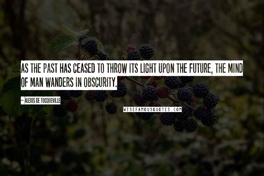 Alexis De Tocqueville quotes: As the past has ceased to throw its light upon the future, the mind of man wanders in obscurity.