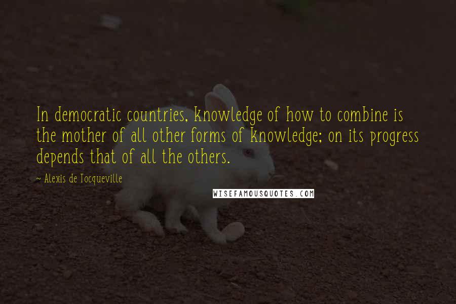 Alexis De Tocqueville quotes: In democratic countries, knowledge of how to combine is the mother of all other forms of knowledge; on its progress depends that of all the others.