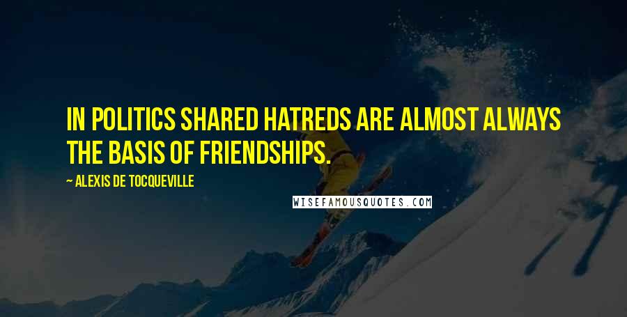 Alexis De Tocqueville quotes: In politics shared hatreds are almost always the basis of friendships.