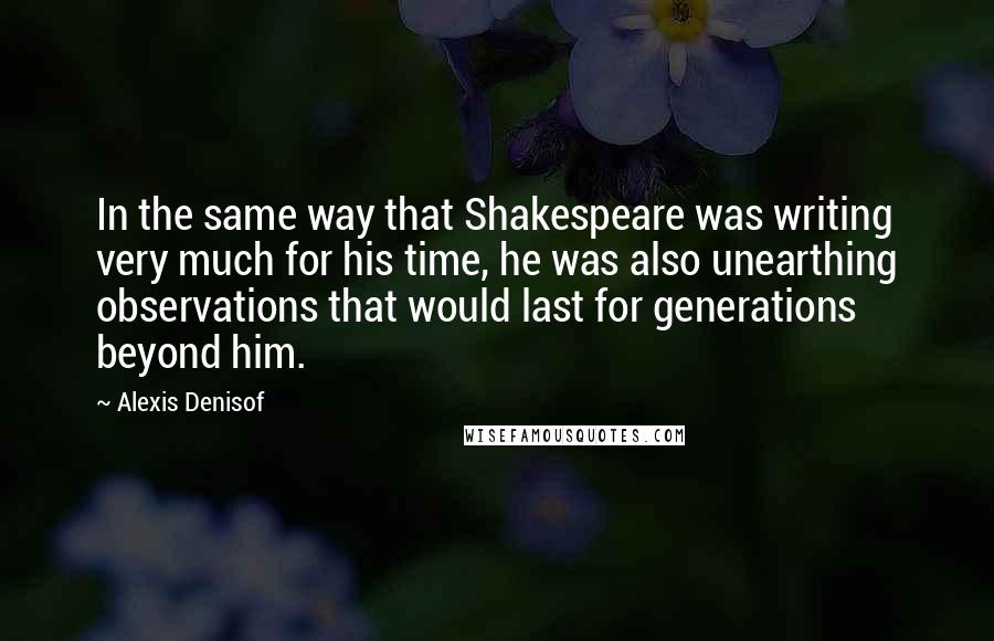 Alexis Denisof quotes: In the same way that Shakespeare was writing very much for his time, he was also unearthing observations that would last for generations beyond him.