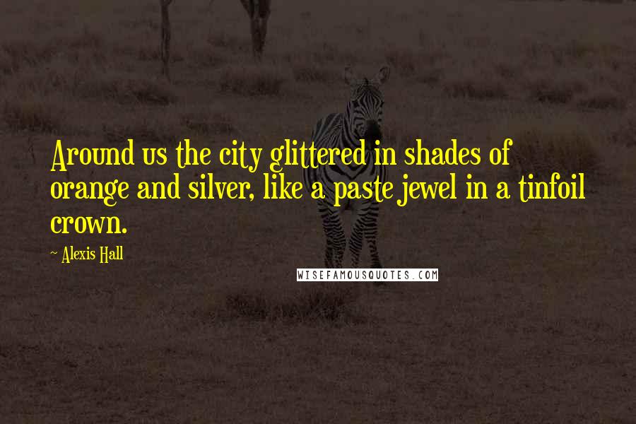 Alexis Hall quotes: Around us the city glittered in shades of orange and silver, like a paste jewel in a tinfoil crown.