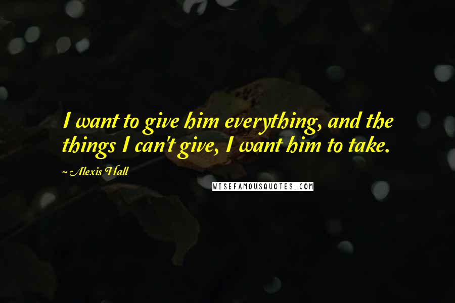 Alexis Hall quotes: I want to give him everything, and the things I can't give, I want him to take.
