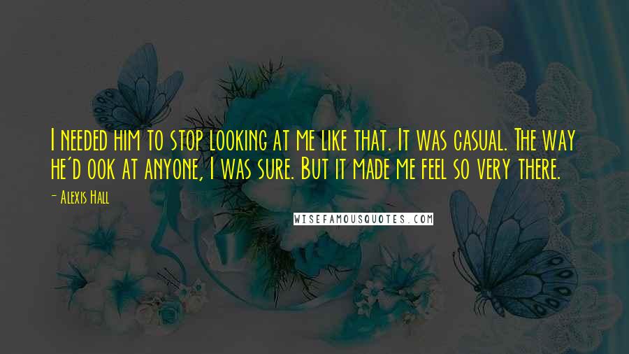 Alexis Hall quotes: I needed him to stop looking at me like that. It was casual. The way he'd ook at anyone, I was sure. But it made me feel so very there.