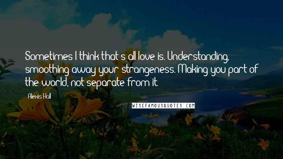 Alexis Hall quotes: Sometimes I think that's all love is. Understanding, smoothing away your strangeness. Making you part of the world, not separate from it.