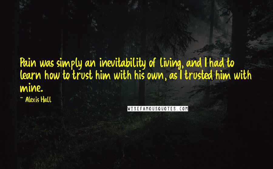 Alexis Hall quotes: Pain was simply an inevitability of living, and I had to learn how to trust him with his own, as I trusted him with mine.