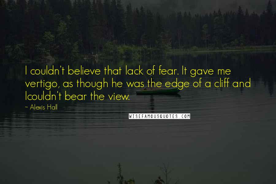 Alexis Hall quotes: I couldn't believe that lack of fear. It gave me vertigo, as though he was the edge of a cliff and Icouldn't bear the view.