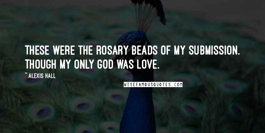 Alexis Hall quotes: These were the rosary beads of my submission. Though my only god was love.