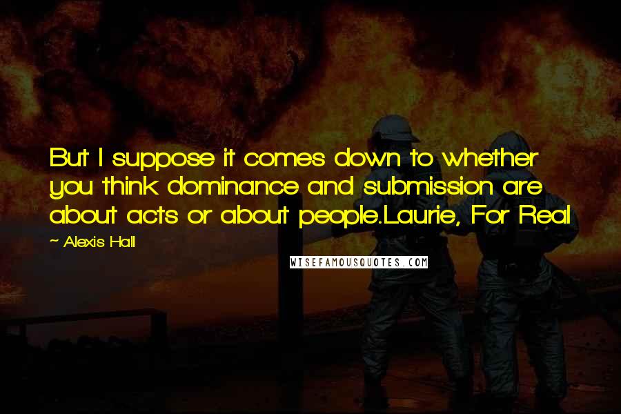Alexis Hall quotes: But I suppose it comes down to whether you think dominance and submission are about acts or about people.Laurie, For Real