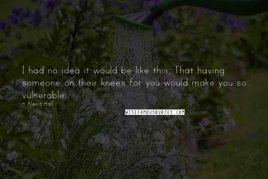 Alexis Hall quotes: I had no idea it would be like this. That having someone on their knees for you would make you so vulnerable. Alexis Hall quotes: I had no idea it would be like this. That having someone on their knees for you would make you so vulnerable.
