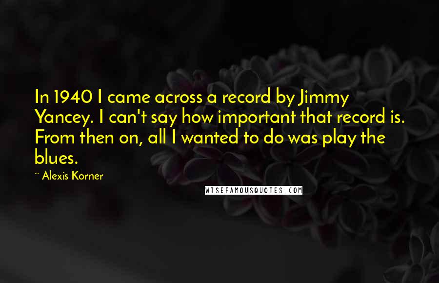 Alexis Korner quotes: In 1940 I came across a record by Jimmy Yancey. I can't say how important that record is. From then on, all I wanted to do was play the blues.