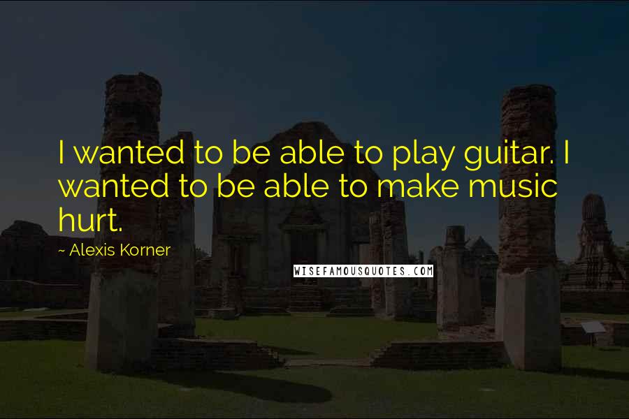 Alexis Korner quotes: I wanted to be able to play guitar. I wanted to be able to make music hurt.
