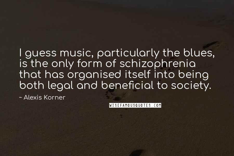 Alexis Korner quotes: I guess music, particularly the blues, is the only form of schizophrenia that has organised itself into being both legal and beneficial to society.