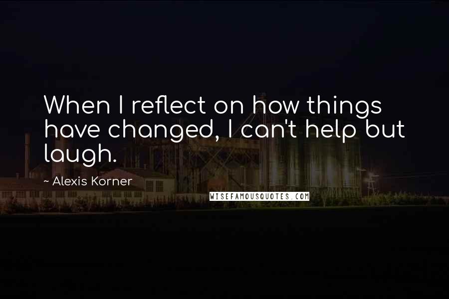 Alexis Korner quotes: When I reflect on how things have changed, I can't help but laugh.