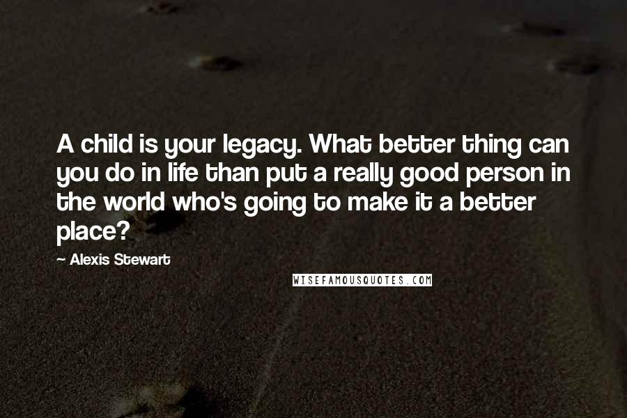 Alexis Stewart quotes: A child is your legacy. What better thing can you do in life than put a really good person in the world who's going to make it a better place?