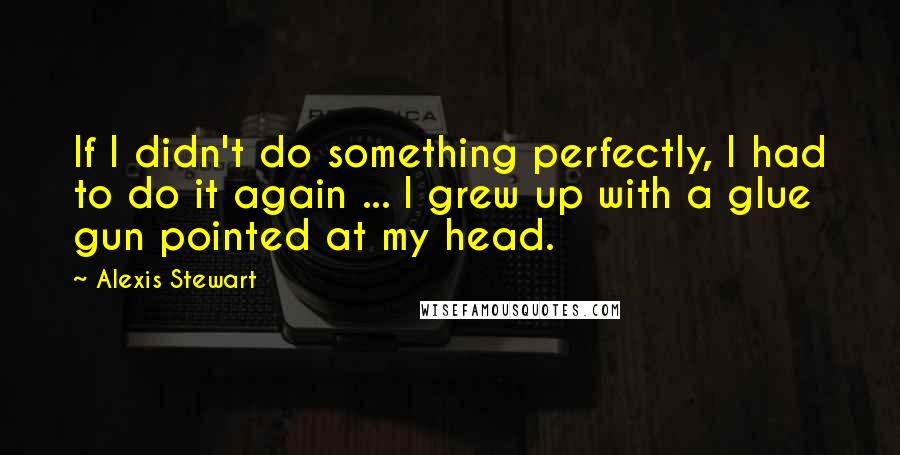 Alexis Stewart quotes: If I didn't do something perfectly, I had to do it again ... I grew up with a glue gun pointed at my head.
