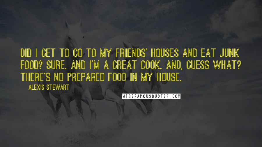 Alexis Stewart quotes: Did I get to go to my friends' houses and eat junk food? Sure. And I'm a great cook. And, guess what? There's no prepared food in my house. Alexis Stewart quotes: Did I get to go to my friends' houses and eat junk food? Sure. And I'm a great cook. And, guess what? There's no prepared food in my house.
