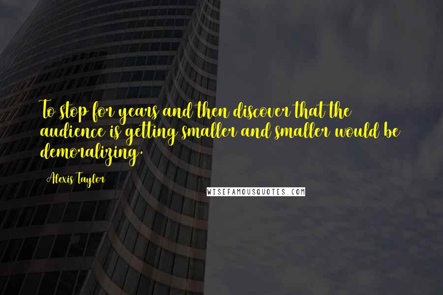 Alexis Taylor quotes: To stop for years and then discover that the audience is getting smaller and smaller would be demoralizing.