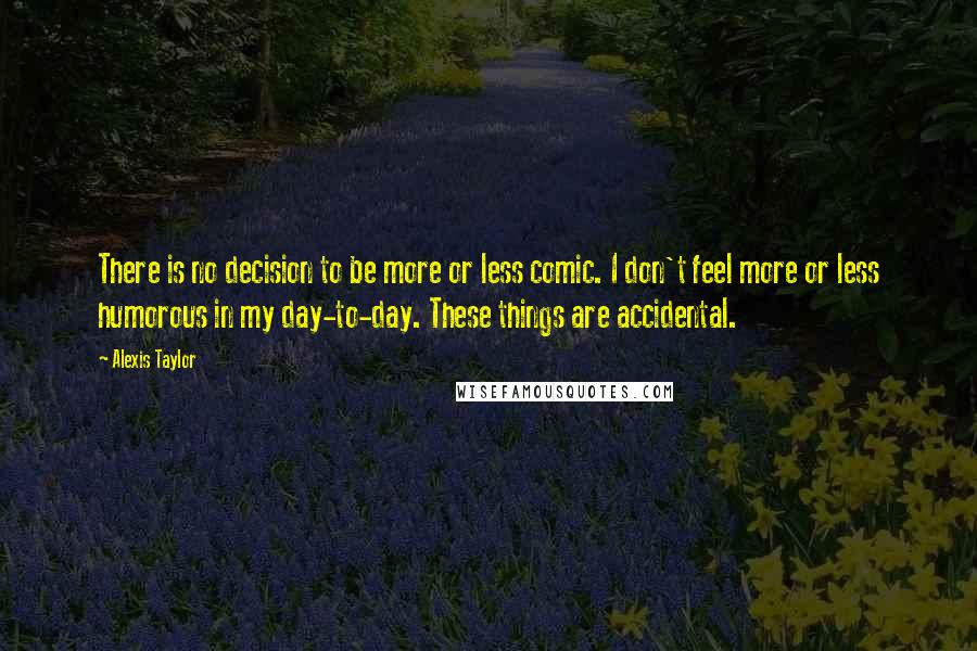 Alexis Taylor quotes: There is no decision to be more or less comic. I don't feel more or less humorous in my day-to-day. These things are accidental.