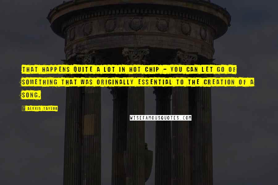 Alexis Taylor quotes: That happens quite a lot in Hot Chip - you can let go of something that was originally essential to the creation of a song.