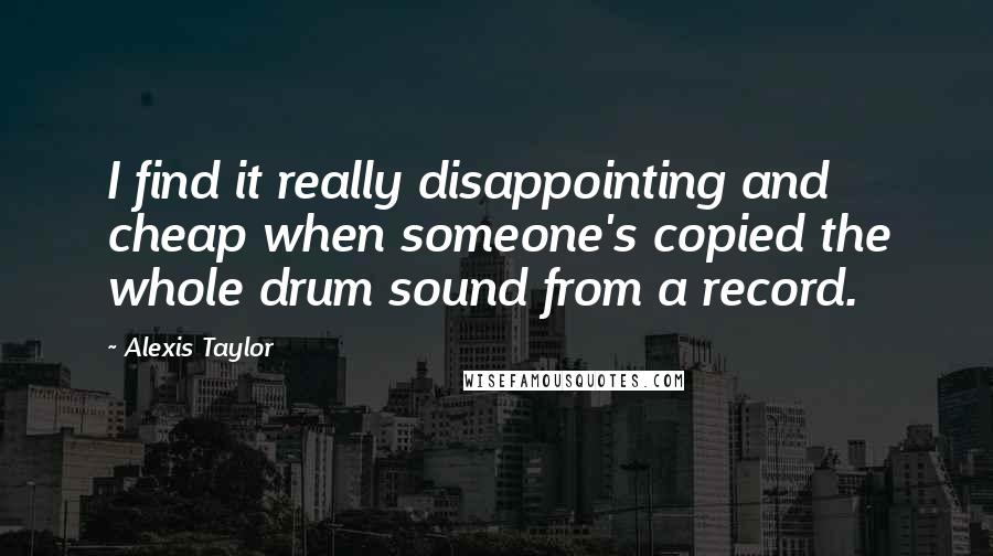 Alexis Taylor quotes: I find it really disappointing and cheap when someone's copied the whole drum sound from a record.