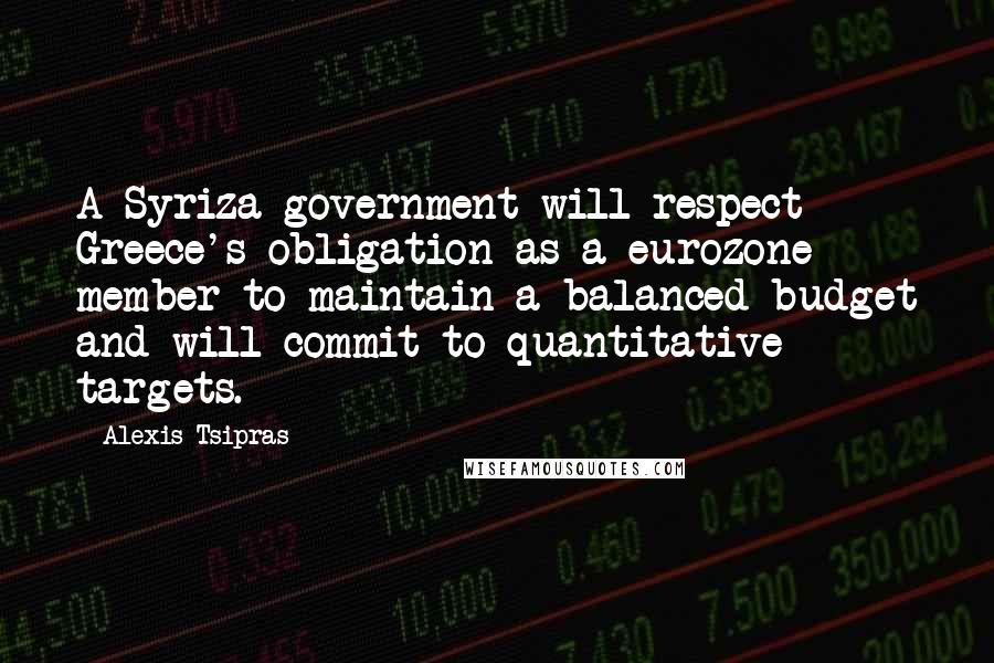 Alexis Tsipras quotes: A Syriza government will respect Greece's obligation as a eurozone member to maintain a balanced budget and will commit to quantitative targets. Alexis Tsipras quotes: A Syriza government will respect Greece's obligation as a eurozone member to maintain a balanced budget and will commit to quantitative targets.