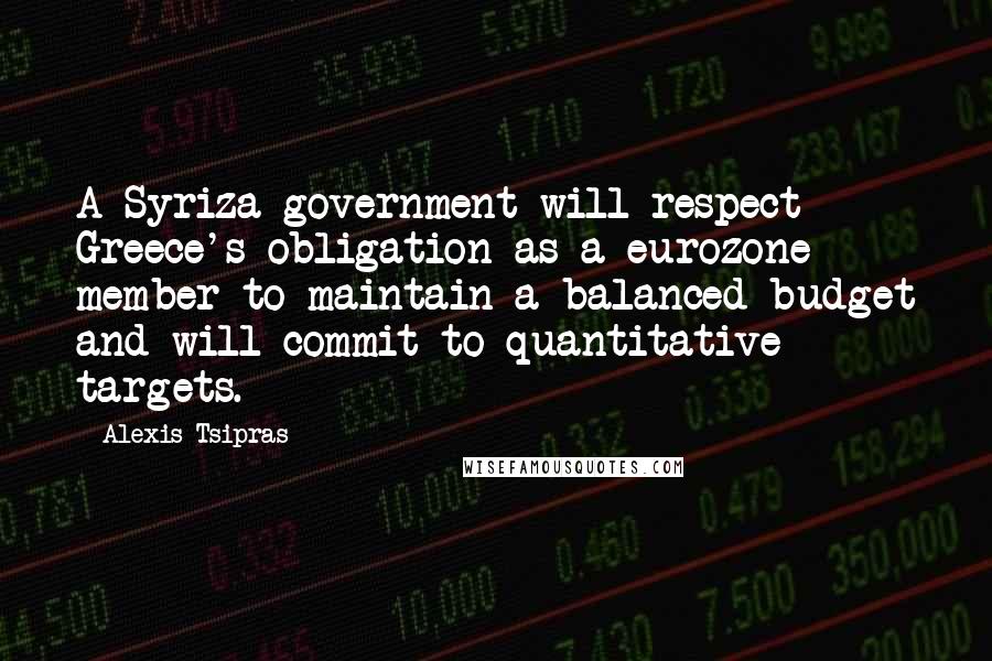 Alexis Tsipras quotes: A Syriza government will respect Greece's obligation as a eurozone member to maintain a balanced budget and will commit to quantitative targets.