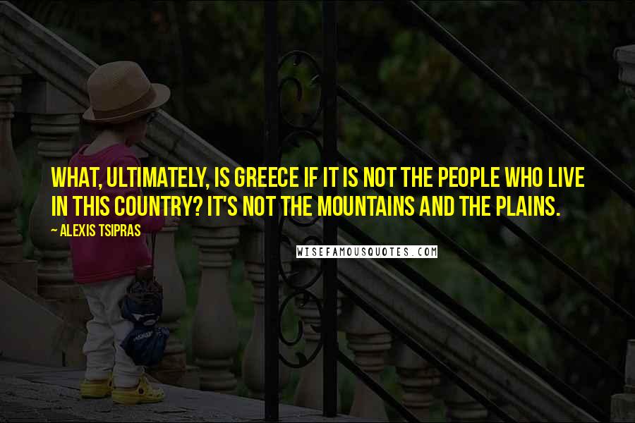 Alexis Tsipras quotes: What, ultimately, is Greece if it is not the people who live in this country? It's not the mountains and the plains.