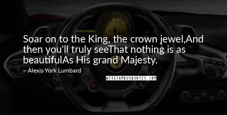 Alexis York Lumbard quotes: Soar on to the King, the crown jewel,And then you'll truly seeThat nothing is as beautifulAs His grand Majesty. Alexis York Lumbard quotes: Soar on to the King, the crown jewel,And then you'll truly seeThat nothing is as beautifulAs His grand Majesty.