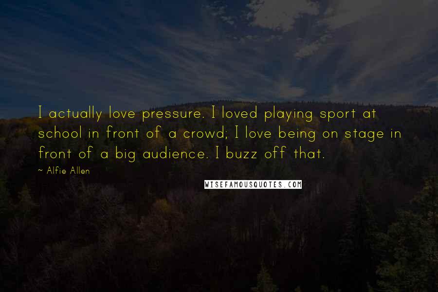 Alfie Allen quotes: I actually love pressure. I loved playing sport at school in front of a crowd; I love being on stage in front of a big audience. I buzz off that.