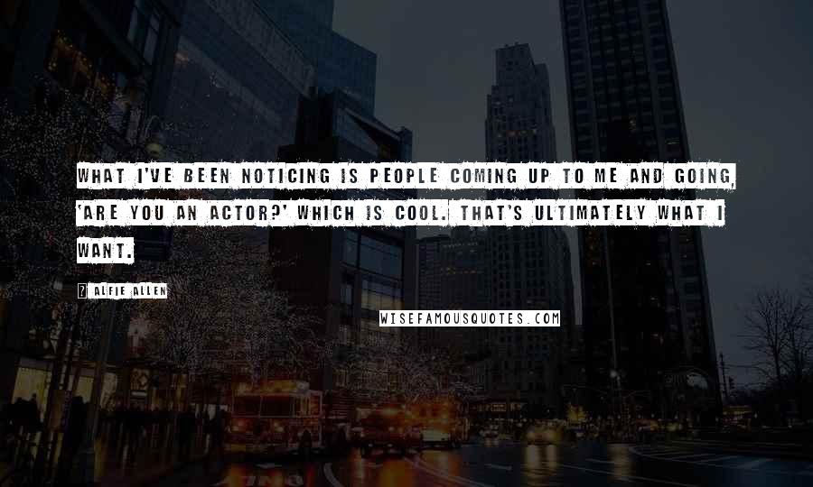 Alfie Allen quotes: What I've been noticing is people coming up to me and going, 'Are you an actor?' which is cool. That's ultimately what I want.