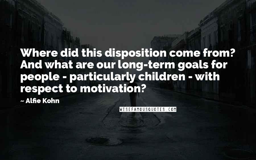 Alfie Kohn quotes: Where did this disposition come from? And what are our long-term goals for people - particularly children - with respect to motivation?