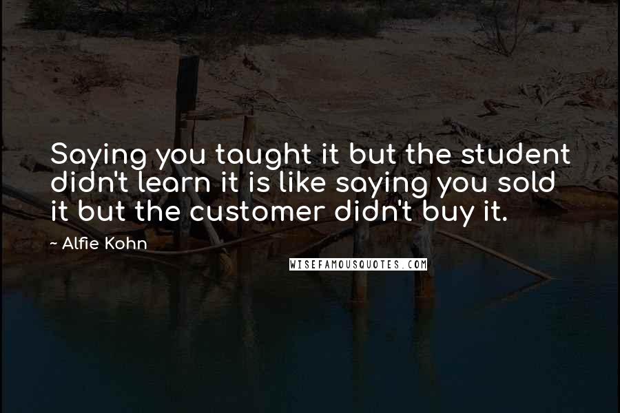 Alfie Kohn quotes: Saying you taught it but the student didn't learn it is like saying you sold it but the customer didn't buy it.