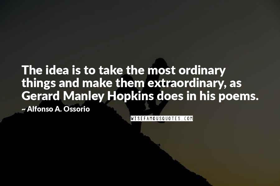 Alfonso A. Ossorio quotes: The idea is to take the most ordinary things and make them extraordinary, as Gerard Manley Hopkins does in his poems. Alfonso A. Ossorio quotes: The idea is to take the most ordinary things and make them extraordinary, as Gerard Manley Hopkins does in his poems.