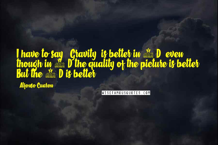 Alfonso Cuaron quotes: I have to say, 'Gravity' is better in 3-D, even though in 2-D the quality of the picture is better. But the 3-D is better. Alfonso Cuaron quotes: I have to say, 'Gravity' is better in 3-D, even though in 2-D the quality of the picture is better. But the 3-D is better.