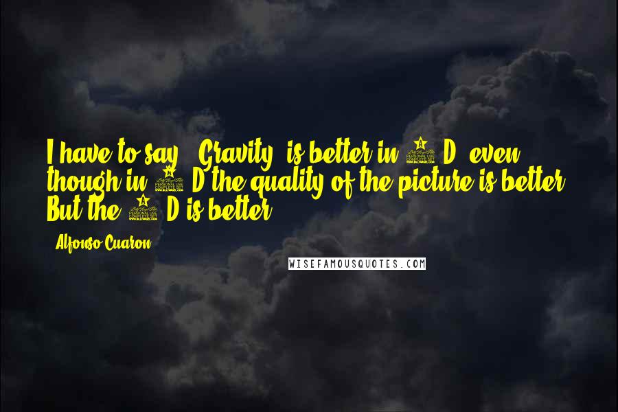 Alfonso Cuaron quotes: I have to say, 'Gravity' is better in 3-D, even though in 2-D the quality of the picture is better. But the 3-D is better.