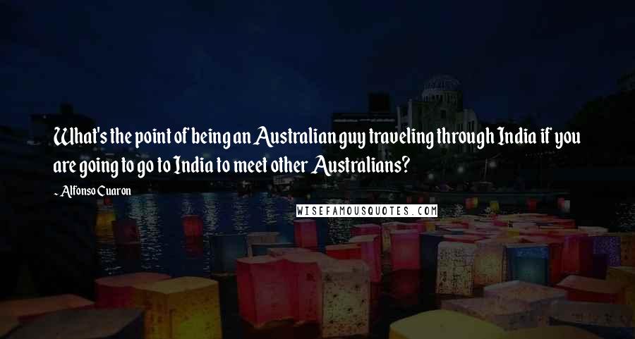 Alfonso Cuaron quotes: What's the point of being an Australian guy traveling through India if you are going to go to India to meet other Australians?