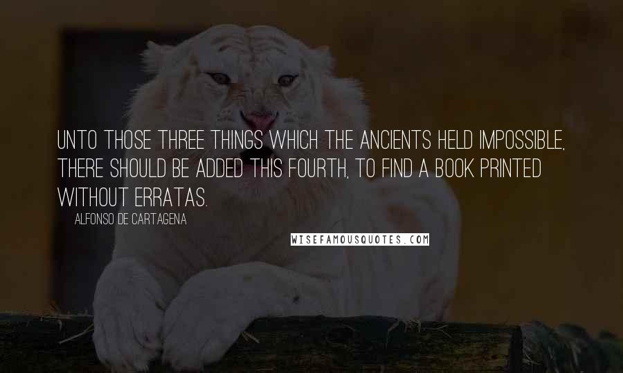 Alfonso De Cartagena quotes: Unto those Three Things which the Ancients held impossible, there should be added this Fourth, to find a Book Printed without erratas. Alfonso De Cartagena quotes: Unto those Three Things which the Ancients held impossible, there should be added this Fourth, to find a Book Printed without erratas.