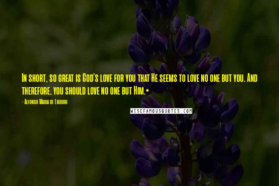 Alfonso Maria De Liguori quotes: In short, so great is God's love for you that He seems to love no one but you. And therefore, you should love no one but Him.*