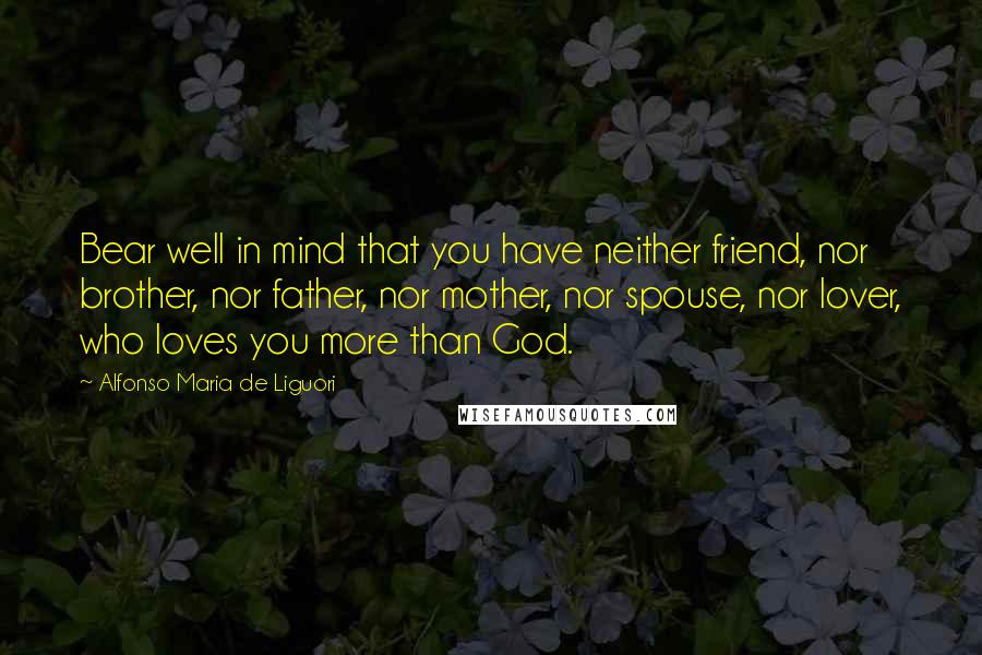 Alfonso Maria De Liguori quotes: Bear well in mind that you have neither friend, nor brother, nor father, nor mother, nor spouse, nor lover, who loves you more than God.