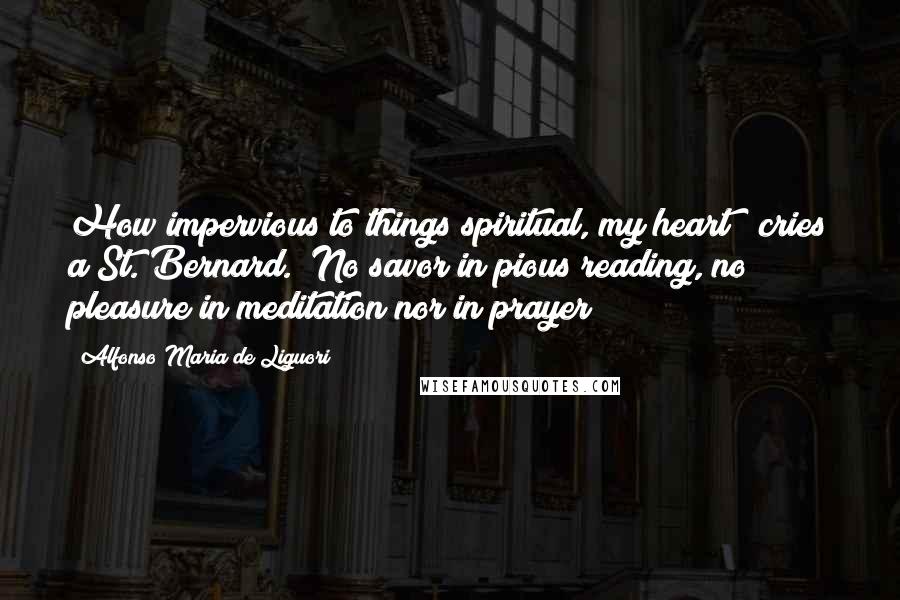 Alfonso Maria De Liguori quotes: How impervious to things spiritual, my heart!" cries a St. Bernard. "No savor in pious reading, no pleasure in meditation nor in prayer!