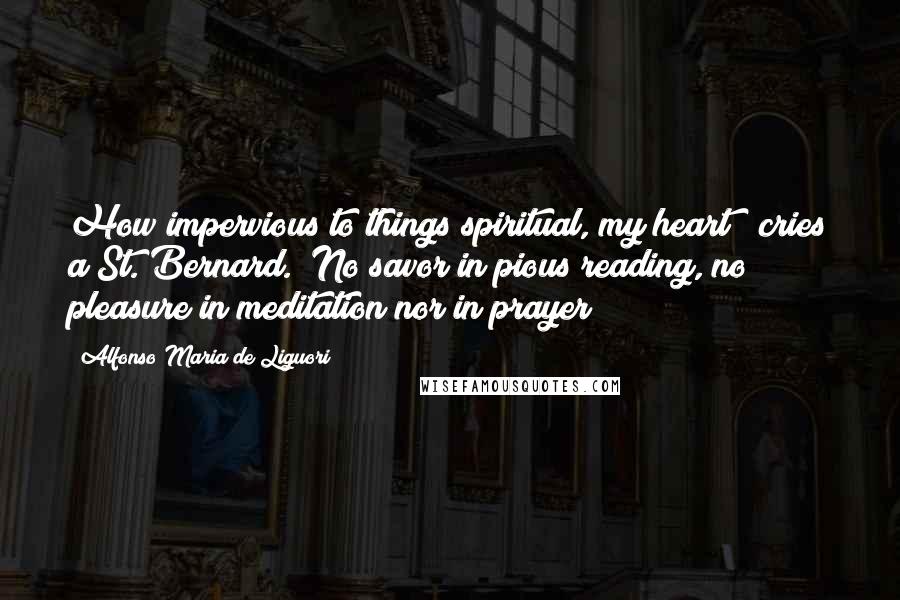 Alfonso Maria De Liguori quotes: How impervious to things spiritual, my heart!" cries a St. Bernard. "No savor in pious reading, no pleasure in meditation nor in prayer! Alfonso Maria De Liguori quotes: How impervious to things spiritual, my heart!" cries a St. Bernard. "No savor in pious reading, no pleasure in meditation nor in prayer!