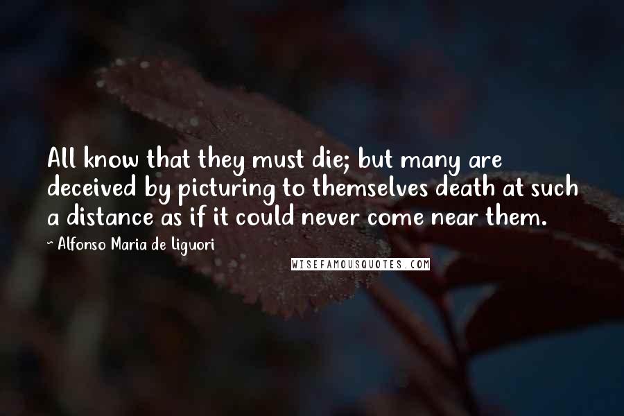 Alfonso Maria De Liguori quotes: All know that they must die; but many are deceived by picturing to themselves death at such a distance as if it could never come near them.