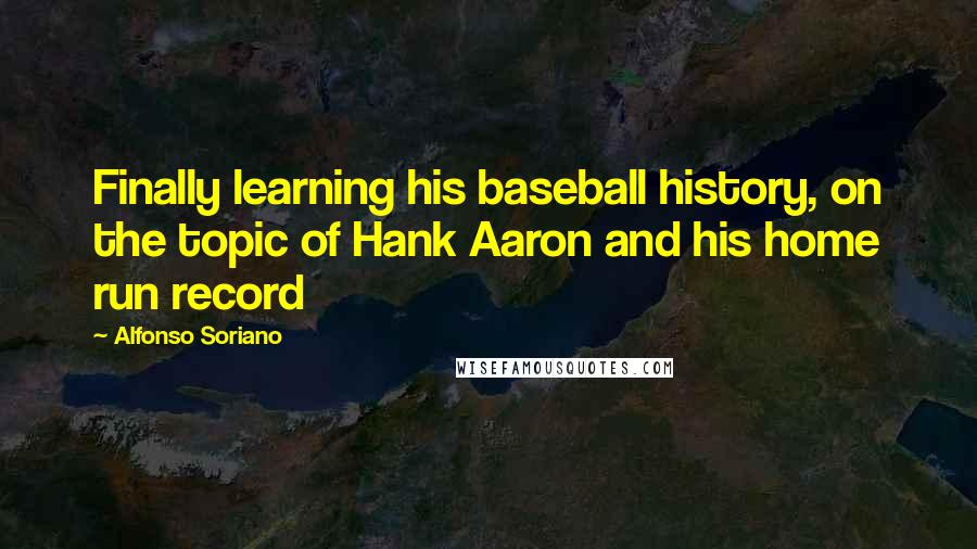 Alfonso Soriano quotes: Finally learning his baseball history, on the topic of Hank Aaron and his home run record