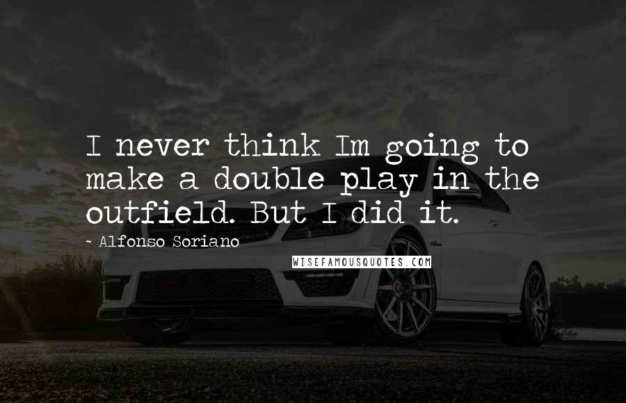 Alfonso Soriano quotes: I never think Im going to make a double play in the outfield. But I did it.